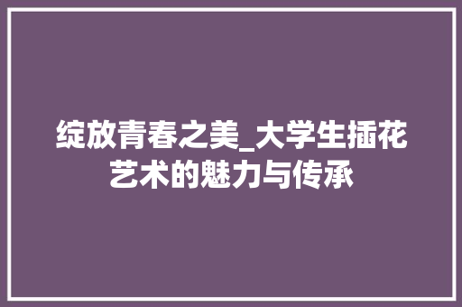 绽放青春之美_大学生插花艺术的魅力与传承 植物种类