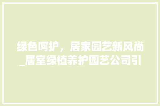 绿色呵护,居家园艺新风尚_居室绿植养护园艺公司引领家居生活新潮流 农业常识 绿色呵护,居家园艺新风尚_居室绿植养护园艺公司引领家居生活新潮流 农业常识