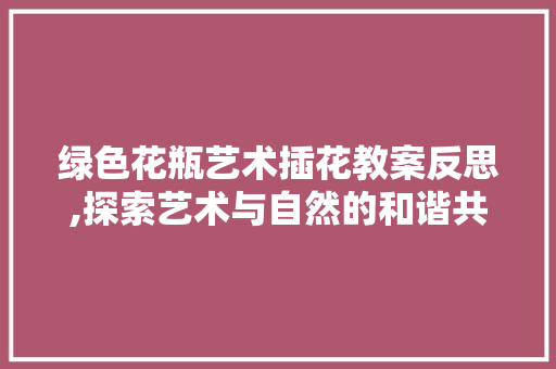 绿色花瓶艺术插花教案反思,探索艺术与自然的和谐共生 番茄病虫害防治