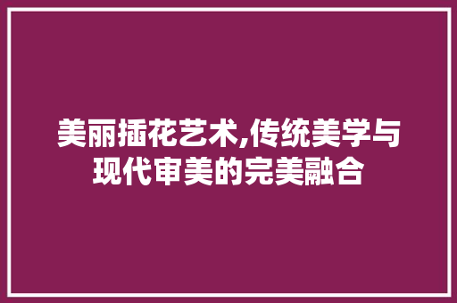 美丽插花艺术,传统美学与现代审美的完美融合 种植技巧