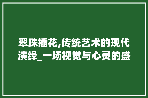 翠珠插花,传统艺术的现代演绎_一场视觉与心灵的盛宴 花朵知识