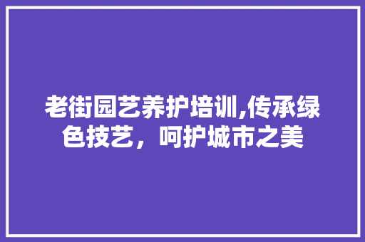 老街园艺养护培训,传承绿色技艺,呵护城市之美 农业常识 老街园艺养护培训,传承绿色技艺,呵护城市之美 农业常识