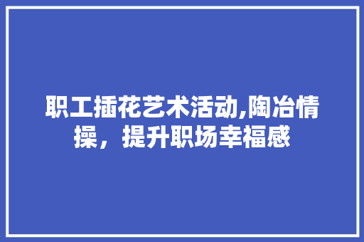 职工插花艺术活动,陶冶情操，提升职场幸福感