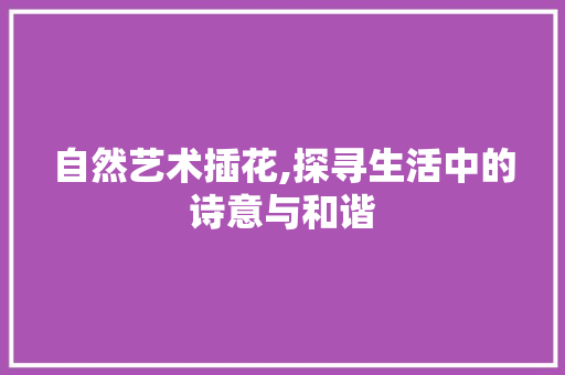 自然艺术插花,探寻生活中的诗意与和谐 农业常识