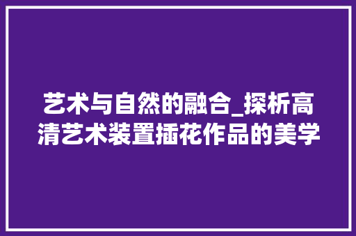 艺术与自然的融合_探析高清艺术装置插花作品的美学魅力 花朵知识