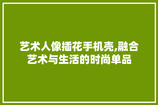 艺术人像插花手机壳,融合艺术与生活的时尚单品 花朵知识