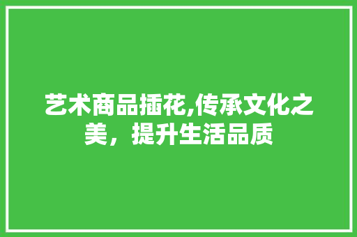 艺术商品插花,传承文化之美，提升生活品质 花朵知识