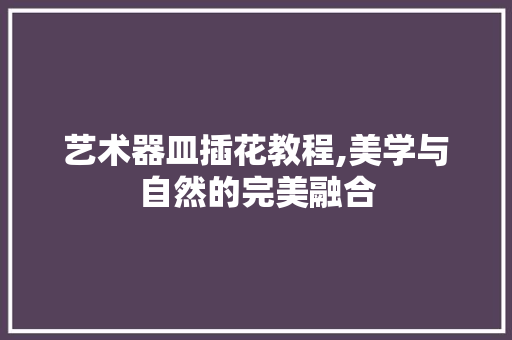 艺术器皿插花教程,美学与自然的完美融合 农业常识