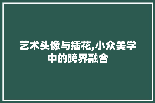 艺术头像与插花,小众美学中的跨界融合 种植技巧