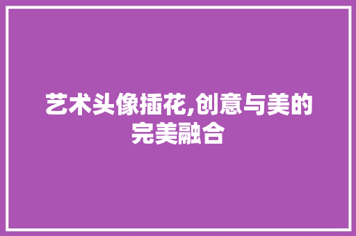 艺术头像插花,创意与美的完美融合 番茄病虫害防治 艺术头像插花,创意与美的完美融合 番茄病虫害防治