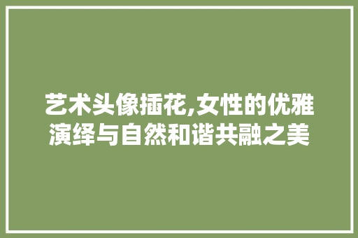 艺术头像插花,女性的优雅演绎与自然和谐共融之美 番茄种植技巧