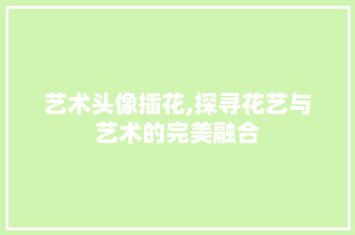 艺术头像插花,探寻花艺与艺术的完美融合 土壤施肥