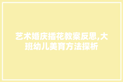 艺术婚庆插花教案反思,大班幼儿美育方法探析 花朵知识