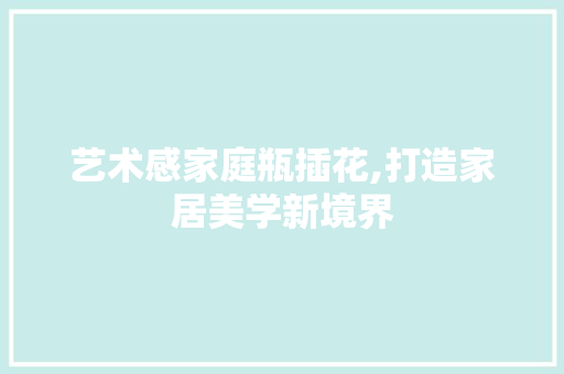 艺术感家庭瓶插花,打造家居美学新境界 农业常识 艺术感家庭瓶插花,打造家居美学新境界 农业常识