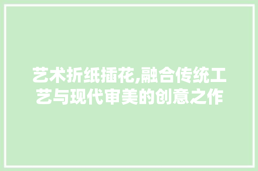 艺术折纸插花,融合传统工艺与现代审美的创意之作