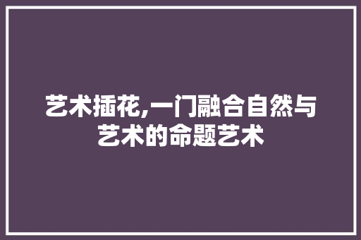 艺术插花,一门融合自然与艺术的命题艺术 农业常识
