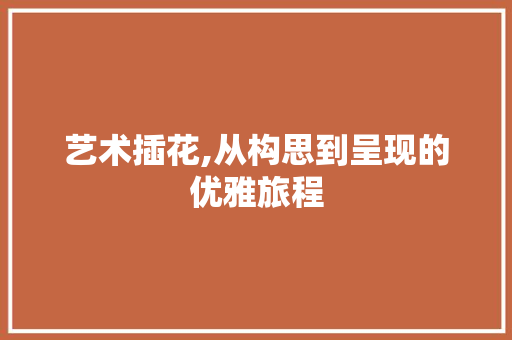 艺术插花,从构思到呈现的优雅旅程 农业常识
