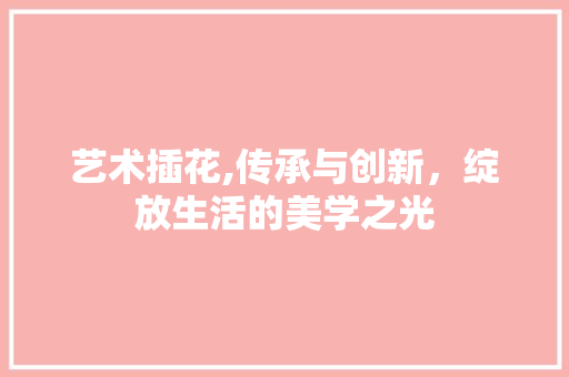 艺术插花,传承与创新，绽放生活的美学之光 植物种类