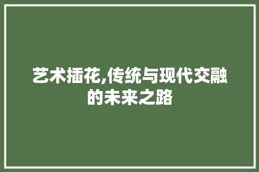 艺术插花,传统与现代交融的未来之路 农业常识