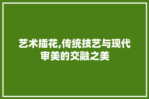 艺术插花,传统技艺与现代审美的交融之美