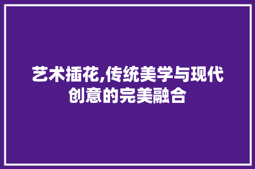 艺术插花,传统美学与现代创意的完美融合