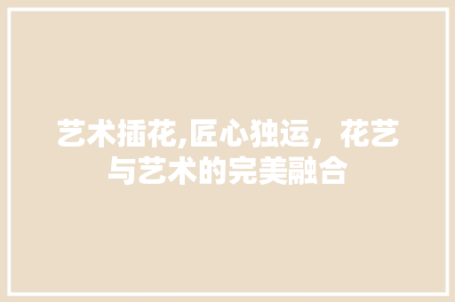 艺术插花,匠心独运，花艺与艺术的完美融合 植物种类