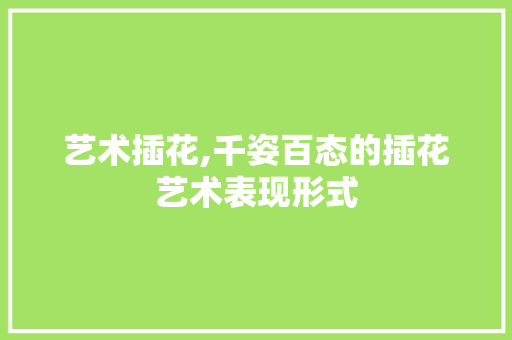 艺术插花,千姿百态的插花艺术表现形式