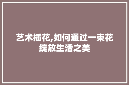 艺术插花,如何通过一束花绽放生活之美