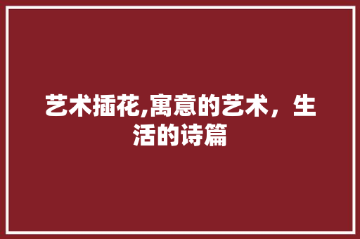 艺术插花,寓意的艺术，生活的诗篇