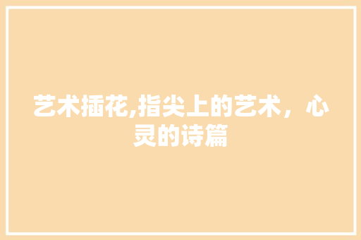 艺术插花,指尖上的艺术，心灵的诗篇 植物种类