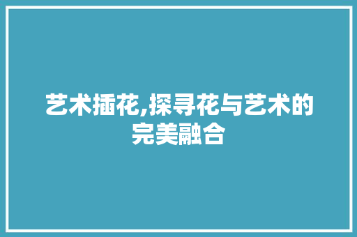艺术插花,探寻花与艺术的完美融合 农业常识