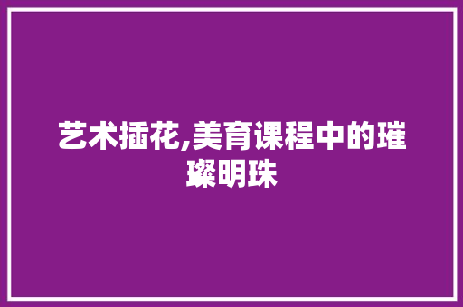 艺术插花,美育课程中的璀璨明珠 种植技巧