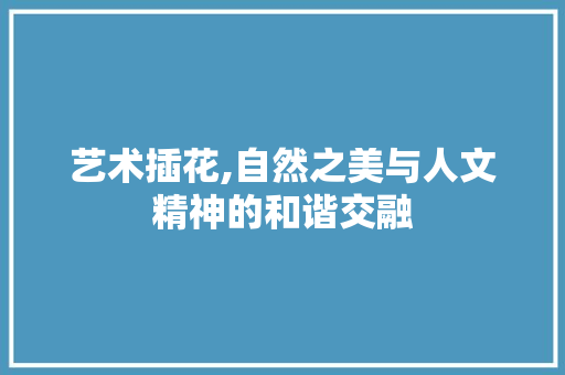 艺术插花,自然之美与人文精神的和谐交融 番茄种植技巧