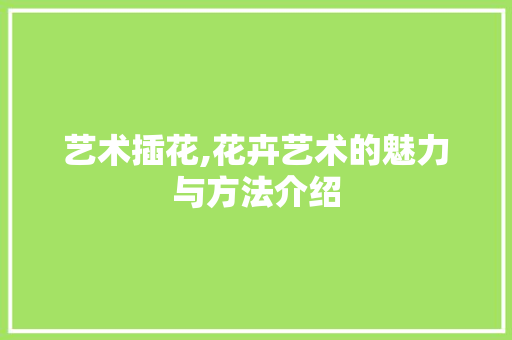 艺术插花,花卉艺术的魅力与方法介绍