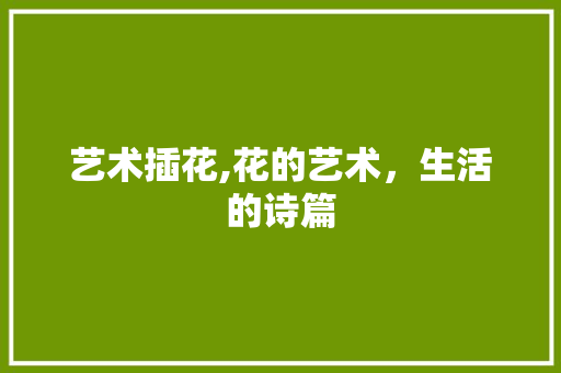 艺术插花,花的艺术，生活的诗篇 花朵知识