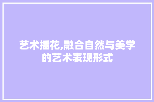 艺术插花,融合自然与美学的艺术表现形式 花朵知识