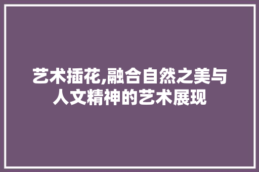 艺术插花,融合自然之美与人文精神的艺术展现 农业常识