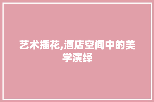 艺术插花,酒店空间中的美学演绎