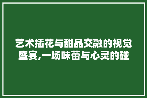 艺术插花与甜品交融的视觉盛宴,一场味蕾与心灵的碰撞 花朵知识