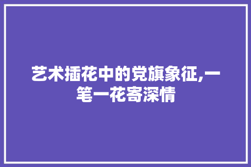 艺术插花中的党旗象征,一笔一花寄深情