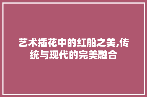 艺术插花中的红船之美,传统与现代的完美融合 种植技巧