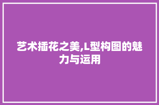 艺术插花之美,L型构图的魅力与运用