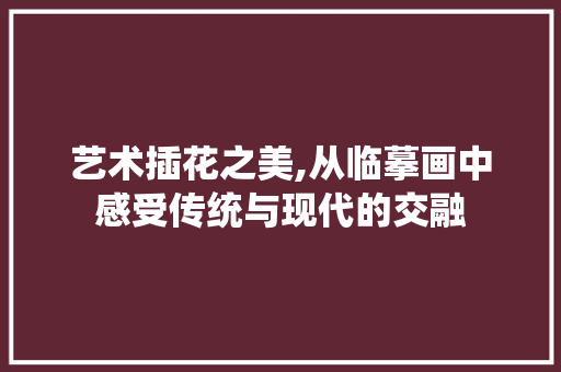 艺术插花之美,从临摹画中感受传统与现代的交融 农业常识