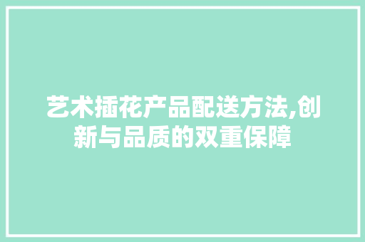艺术插花产品配送方法,创新与品质的双重保障 农业常识