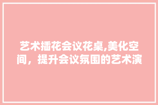艺术插花会议花桌,美化空间，提升会议氛围的艺术演绎