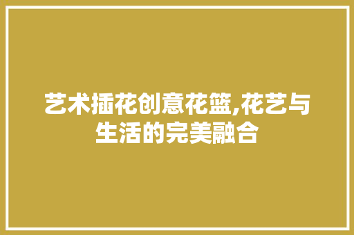 艺术插花创意花篮,花艺与生活的完美融合 种植技巧