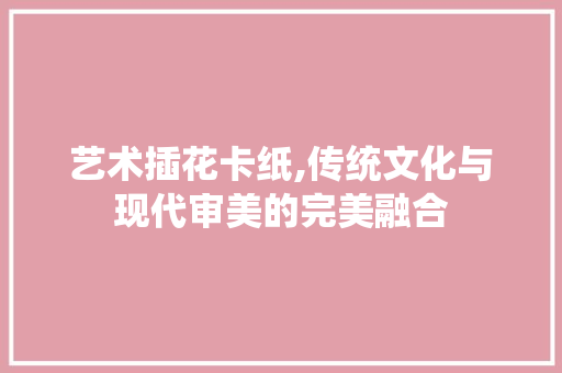 艺术插花卡纸,传统文化与现代审美的完美融合