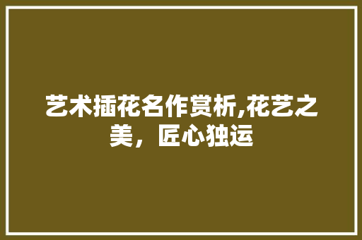 艺术插花名作赏析,花艺之美，匠心独运 花朵知识