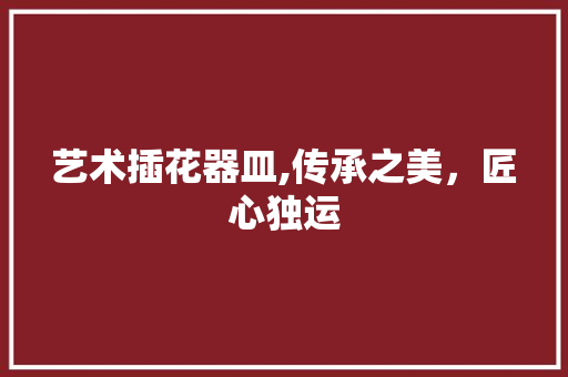 艺术插花器皿,传承之美，匠心独运