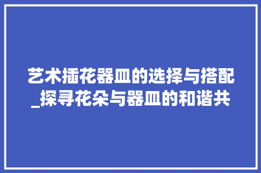 艺术插花器皿的选择与搭配_探寻花朵与器皿的和谐共鸣